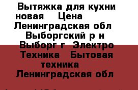 Вытяжка для кухни новая  › Цена ­ 5 500 - Ленинградская обл., Выборгский р-н, Выборг г. Электро-Техника » Бытовая техника   . Ленинградская обл.